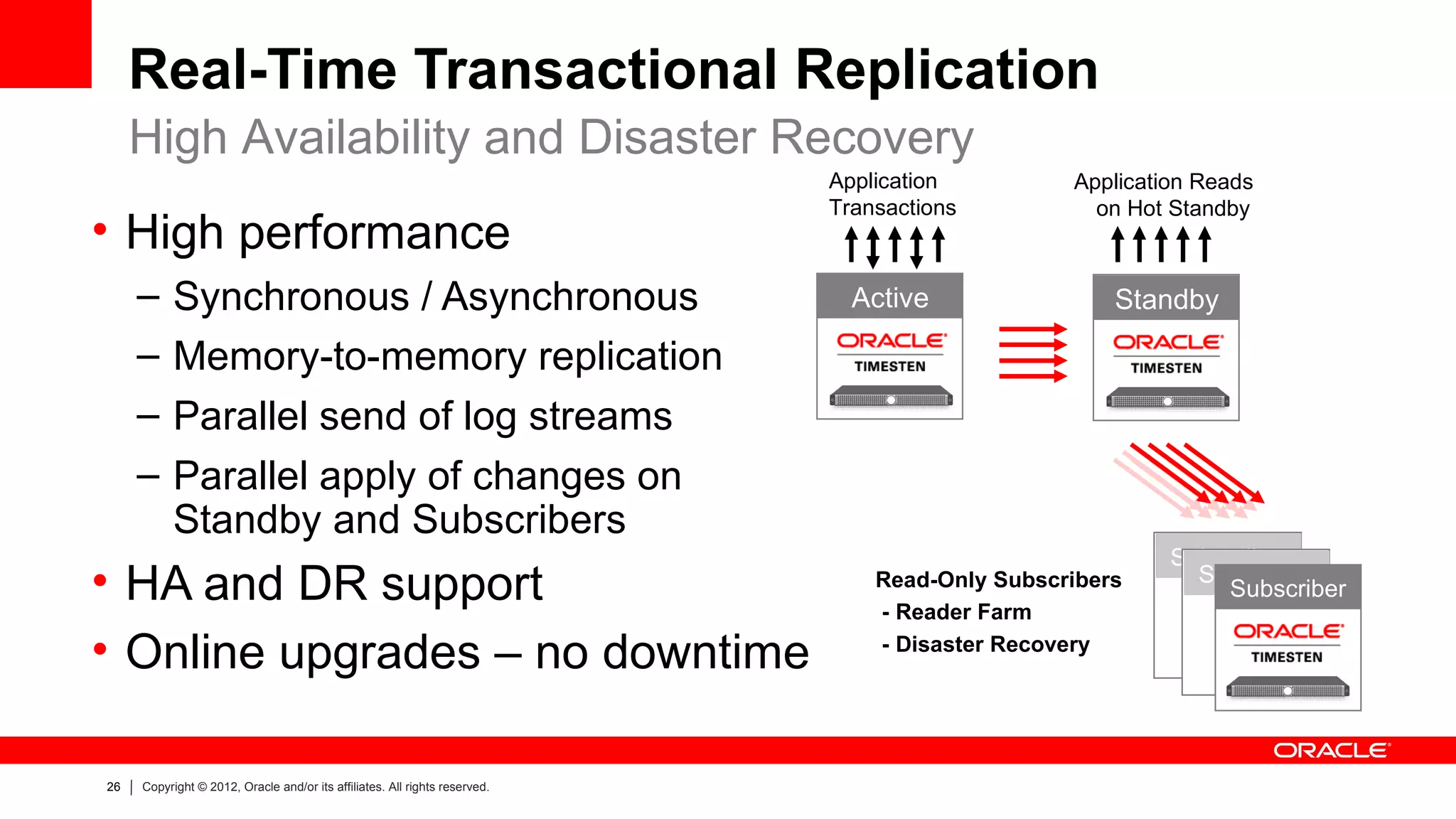 Real-Time Transactional Replication
     High Availability and Disaster Recovery
                                                                            Application         Application Reads
                                                                            Transactions          on Hot Standby
• High performance
     –     Synchronous / Asynchronous                                         Active                Standby

     –     Memory-to-memory replication
     –     Parallel send of log streams
     –     Parallel apply of changes on
           Standby and Subscribers
                                                                                                         Subscriber
• HA and DR support                                                             Read-Only Subscribers
                                                                                - Reader Farm
                                                                                                           Subscriber
                                                                                                             Subscriber

• Online upgrades – no downtime                                                 - Disaster Recovery




26   Copyright © 2012, Oracle and/or its affiliates. All rights reserved.
 