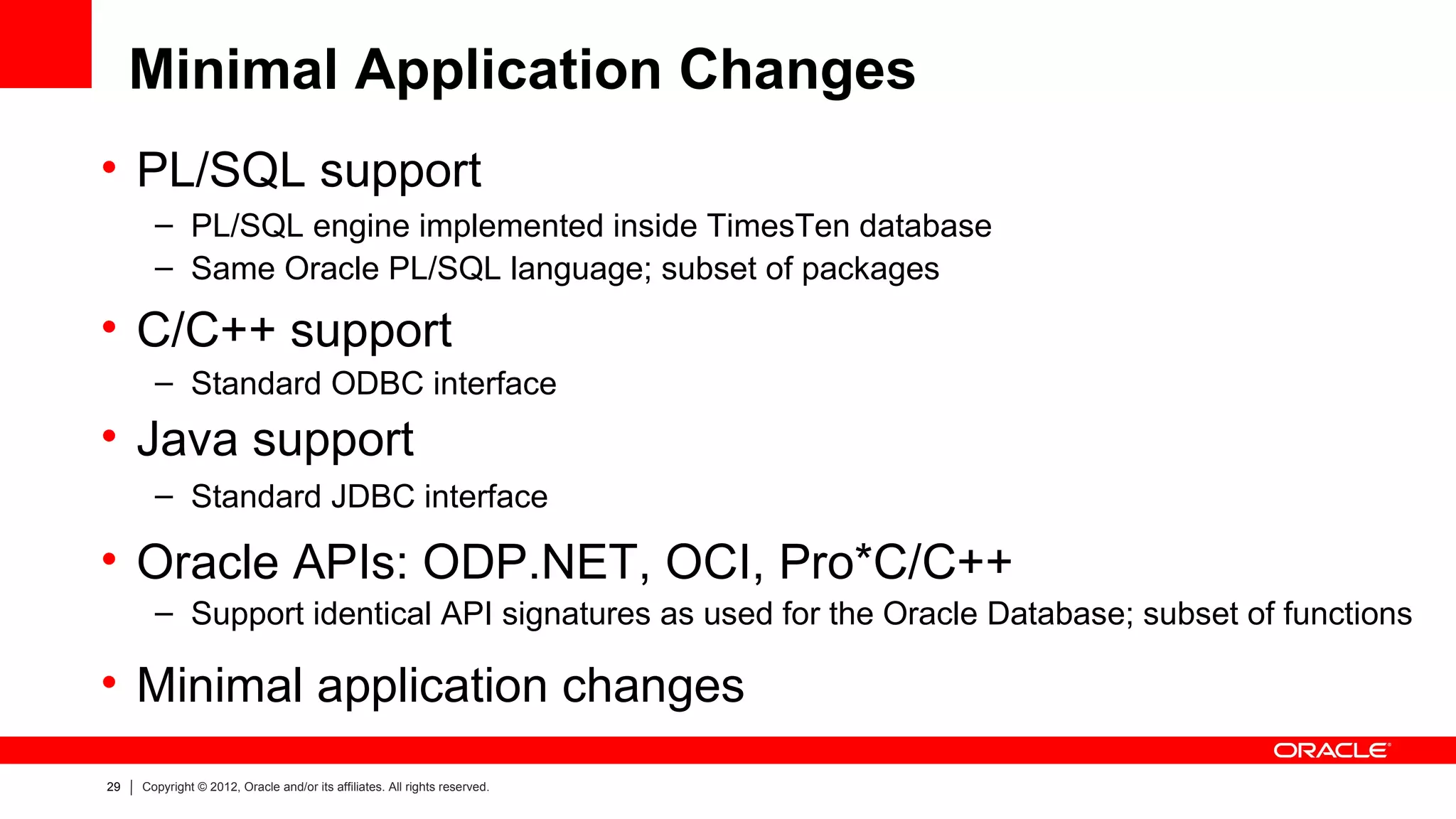 Minimal Application Changes
• PL/SQL support
       – PL/SQL engine implemented inside TimesTen database
       – Same Oracle PL/SQL language; subset of packages

• C/C++ support
       – Standard ODBC interface
• Java support
       – Standard JDBC interface

• Oracle APIs: ODP.NET, OCI, Pro*C/C++
       – Support identical API signatures as used for the Oracle Database; subset of functions

• Minimal application changes
29   Copyright © 2012, Oracle and/or its affiliates. All rights reserved.
 
