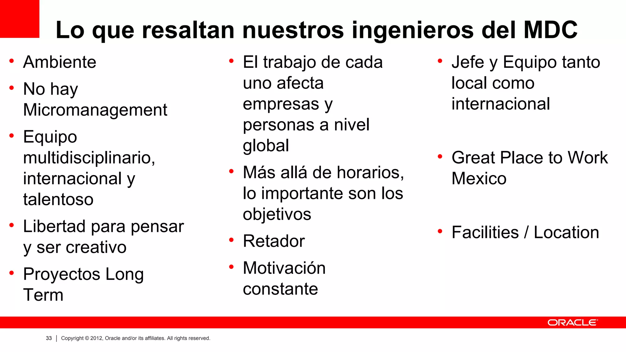 Lo que resaltan nuestros ingenieros del MDC
• Ambiente                                                                      • El trabajo de cada      • Jefe y Equipo tanto
• No hay                                                                          uno afecta                local como
  Micromanagement                                                                 empresas y                internacional
                                                                                  personas a nivel
• Equipo
                                                                                  global
  multidisciplinario,                                                                                     • Great Place to Work
  internacional y                                                               • Más allá de horarios,     Mexico
  talentoso                                                                       lo importante son los
                                                                                  objetivos
• Libertad para pensar                                                                                    • Facilities / Location
  y ser creativo                                                                • Retador
• Proyectos Long                                                                • Motivación
  Term                                                                            constante

    33   Copyright © 2012, Oracle and/or its affiliates. All rights reserved.
 