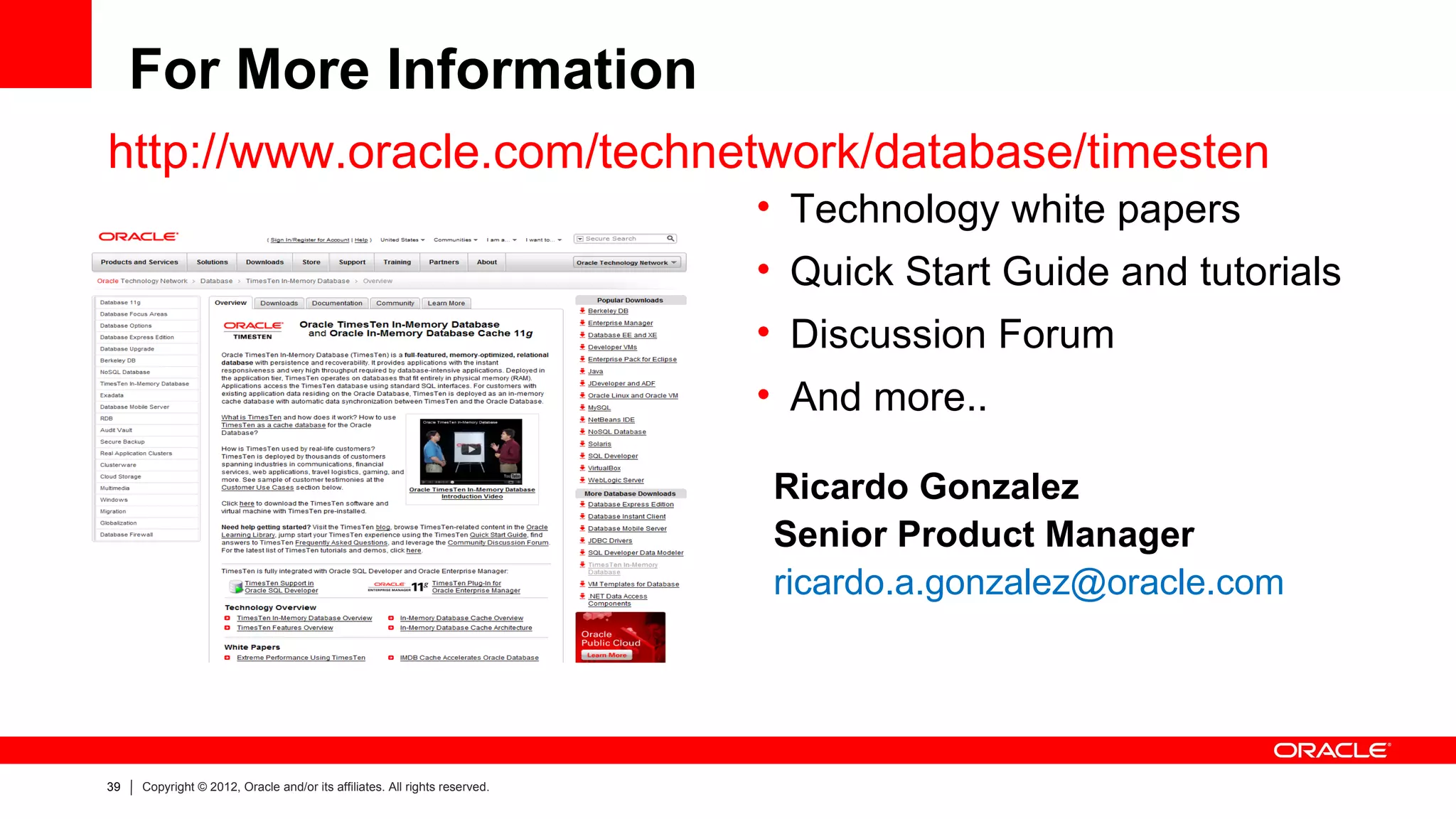 For More Information
http://www.oracle.com/technetwork/database/timesten
                                                                            • Technology white papers
                                                                            • Quick Start Guide and tutorials
                                                                            • Discussion Forum
                                                                            • And more..

                                                                            Ricardo Gonzalez
                                                                            Senior Product Manager
                                                                            ricardo.a.gonzalez@oracle.com




39   Copyright © 2012, Oracle and/or its affiliates. All rights reserved.
 