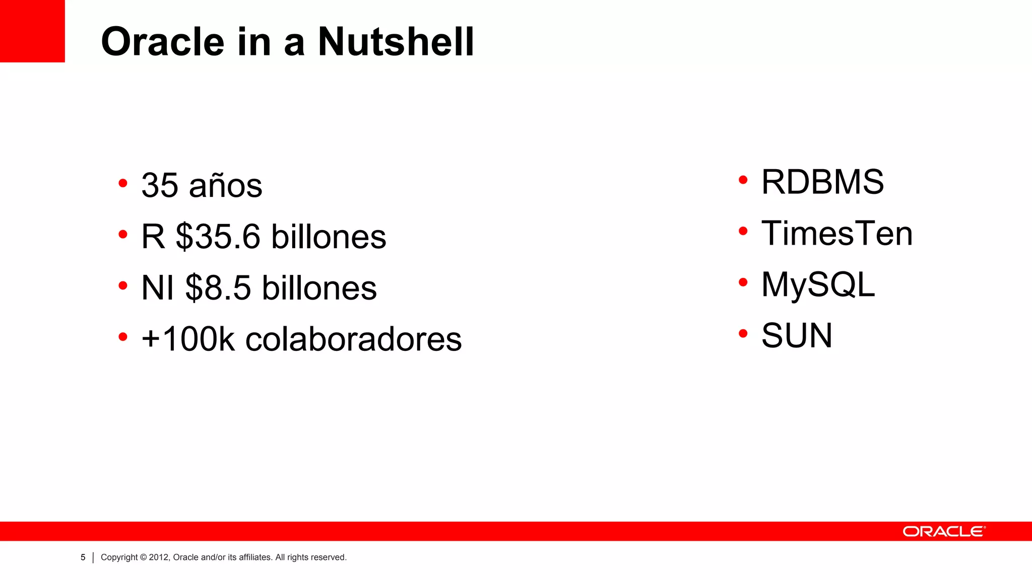 Oracle in a Nutshell


        •      35 años                                                     •   RDBMS
        •      R $35.6 billones                                            •   TimesTen
        •      NI $8.5 billones                                            •   MySQL
        •      +100k colaboradores                                         •   SUN




5   Copyright © 2012, Oracle and/or its affiliates. All rights reserved.
 