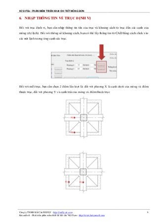 KCS IFDe - PHẦN MỀM TRIỂN KHAI CHI TIẾT MÓNG ĐƠN
Công ty TNHH Kết Cấu WEFLY - http://wefly-str.com
KetcauSoft - Phát triển phần mềm thiết kế kết cấu Việt Nam - http://www.ketcausoft.com
9
6. NHẬP THÔNG TIN VỀ TRỤC ĐỊNH VỊ
Đối với trục định vị, bạn cần nhập thông tin tên của trục và khoảng cách từ trục đến các cạnh của
móng (độ lệch). Đối với thông số khoảng cách, bạn có thể lấy thông tin từ CAD bằng cách click vào
các nút lệnh tương ứng cạnh các trục.
Đối với mỗi trục, bạn cần chọn 2 điểm lần lượt là: đối với phương X là cạnh dưới của móng và điểm
thuộc trục, đối với phương Y và cạnh trái của móng và điểm thuộc trục
 