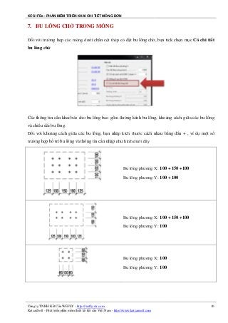 KCS IFDe - PHẦN MỀM TRIỂN KHAI CHI TIẾT MÓNG ĐƠN
Công ty TNHH Kết Cấu WEFLY - http://wefly-str.com
KetcauSoft - Phát triển phần mềm thiết kế kết cấu Việt Nam - http://www.ketcausoft.com
10
7. BU LÔNG CHỜ TRONG MÓNG
Đối với trường hợp các móng dưới chân cột thép có đặt bu lông chờ, bạn tick chọn mục Có chi tiết
bu lông chờ
Các thông tin cần khai báo cho bu lông bao gồm đường kính bu lông, khoảng cách giữa các bu lông
và chiều dài bu lông.
Đối với khoảng cách giữa các bu lông, bạn nhập kích thước cách nhau bằng dấu + , ví dụ một số
trường hợp bố trí bu lông và thông tin cần nhập như hình dưới đây
Bu lông phương X: 100 + 150 +100
Bu lông phương Y: 100 + 100
Bu lông phương X: 100 + 150 +100
Bu lông phương Y: 100
Bu lông phương X: 100
Bu lông phương Y: 100
 