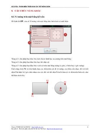 KCS IFDe - PHẦN MỀM TRIỂN KHAI CHI TIẾT MÓNG ĐƠN
Công ty TNHH Kết Cấu WEFLY - http://wefly-str.com
KetcauSoft - Phát triển phần mềm thiết kế kết cấu Việt Nam - http://www.ketcausoft.com
11
8. CÁC CHỨC NĂNG KHÁC
8.1.Vẽ móng trên mặt bằng kết cấu
Gõ lệnh tắt IPP, cửa sổ Vẽ móng trên mặt bằng như hình dưới sẽ xuất hiện
Vùng số 1 cho phép bạn khai báo kích thước hình học của móng trên mặt bằng
Vùng số 2 cho phép bạn khai báo loại tiết diện cột
Vùng số 3 cho phép bạn khai báo vị trí cột trên mặt bằng móng (ở giữa, ở biên hay ở góc móng)
Cuối cùng click Vẽ và tiến hành chọn các điểm trên cột để vẽ móng, các điểm cần chọn: đối với tiết
diện Chữ nhật là 2 góc chéo nhau của cột, đối với tiết diện Tròn là tâm cột và điểm trên biên cột, như
thể hiện dưới đây
 