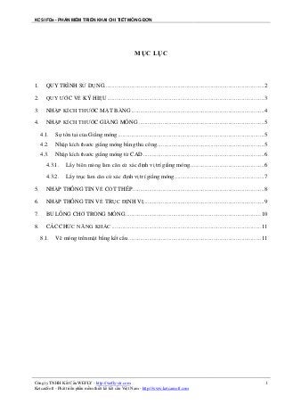 KCS IFDe - PHẦN MỀM TRIỂN KHAI CHI TIẾT MÓNG ĐƠN
Công ty TNHH Kết Cấu WEFLY - http://wefly-str.com
KetcauSoft - Phát triển phần mềm thiết kế kết cấu Việt Nam - http://www.ketcausoft.com
1
MỤC LỤC
1. QUY TRÌNH SỬ DỤNG...........................................................................................................2
2. QUY ƯỚC VỀ KÝ HIỆU .........................................................................................................3
3. NHẬP KÍCH THƯỚC MẶT BẰNG .........................................................................................4
4. NHẬP KÍCH THƯỚC GIẰNG MÓNG ....................................................................................5
4.1. Sự tồn tại của Giằng móng ..................................................................................................5
4.2. Nhập kích thước giằng móng bằng thủ công........................................................................5
4.3. Nhập kích thước giằng móng từ CAD .................................................................................6
4.3.1. Lấy biên móng làm căn cứ xác định vị trí giằng móng..................................................6
4.3.2. Lấy trục làm căn cứ xác định vị trí giằng móng............................................................7
5. NHẬP THÔNG TIN VỀ CỐT THÉP ........................................................................................8
6. NHẬP THÔNG TIN VỀ TRỤC ĐỊNH VỊ.................................................................................9
7. BU LÔNG CHỜ TRONG MÓNG...........................................................................................10
8. CÁC CHỨC NĂNG KHÁC ....................................................................................................11
8.1. Vẽ móng trên mặt bằng kết cấu.........................................................................................11
 