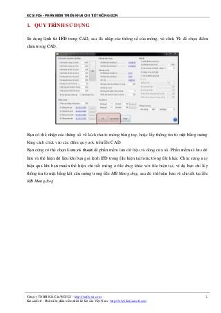 KCS IFDe - PHẦN MỀM TRIỂN KHAI CHI TIẾT MÓNG ĐƠN
Công ty TNHH Kết Cấu WEFLY - http://wefly-str.com
KetcauSoft - Phát triển phần mềm thiết kế kết cấu Việt Nam - http://www.ketcausoft.com
2
1. QUY TRÌNH SỬ DỤNG
Sử dụng lệnh tắt IFD trong CAD, sau đó nhập các thông số của móng, và click Vẽ để chọn điểm
chèn trong CAD.
Bạn có thể nhập các thông số về kích thước móng bằng tay, hoặc lấy thông tin từ mặt bằng móng
bằng cách click vào các điểm quy ước trên file CAD.
Bạn cũng có thể chọn Lưu và thoát để phần mềm lưu dữ liệu và đóng cửa sổ. Phần mềm sẽ lưu dữ
liệu và thể hiện dữ liệu khi bạn gọi lệnh IFD trong file hiện tại hoặc trong file khác. Chức năng này
hiệu quả khi bạn muốn thể hiện chi tiết móng ở file dwg khác với file hiện tại, ví dụ bạn chỉ lấy
thông tin từ mặt bằng kết cấu móng trong file MB Mong.dwg, sau đó thể hiện bản vẽ chi tiết tại file
MB Mong.dwg
 