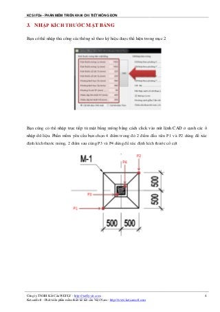 KCS IFDe - PHẦN MỀM TRIỂN KHAI CHI TIẾT MÓNG ĐƠN
Công ty TNHH Kết Cấu WEFLY - http://wefly-str.com
KetcauSoft - Phát triển phần mềm thiết kế kết cấu Việt Nam - http://www.ketcausoft.com
4
3. NHẬP KÍCH THƯỚC MẶT BẰNG
Bạn có thể nhập thủ công các thông số theo ký hiệu được thể hiện trong mục 2
Bạn cũng có thể nhập trực tiếp từ mặt bằng móng bằng cách click vào nút lệnh CAD ở cạnh các ô
nhập dữ liệu. Phần mềm yêu cầu bạn chọn 4 điểm trong đó 2 điểm đầu tiên P1 và P2 dùng để xác
định kích thước móng, 2 điểm sau cùng P3 và P4 dùng để xác định kích thước cổ cột
 