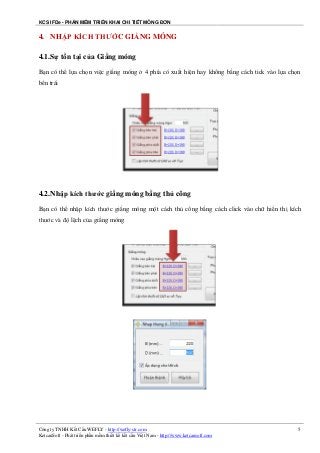 KCS IFDe - PHẦN MỀM TRIỂN KHAI CHI TIẾT MÓNG ĐƠN
Công ty TNHH Kết Cấu WEFLY - http://wefly-str.com
KetcauSoft - Phát triển phần mềm thiết kế kết cấu Việt Nam - http://www.ketcausoft.com
5
4. NHẬP KÍCH THƯỚC GIẰNG MÓNG
4.1.Sự tồn tại của Giằng móng
Bạn có thể lựa chọn việc giằng móng ở 4 phía có xuất hiện hay không bằng cách tick vào lựa chọn
bên trái
4.2.Nhập kích thước giằng móng bằng thủ công
Bạn có thể nhập kích thước giằng móng một cách thủ công bằng cách click vào chữ hiển thị kích
thước và độ lệch của giằng móng
 