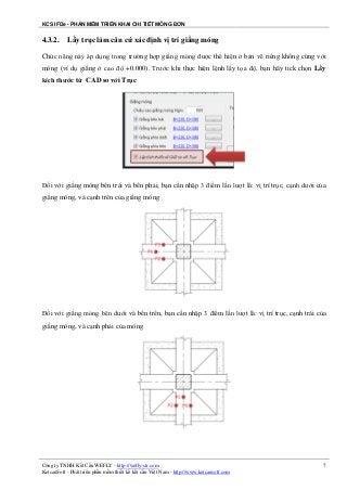 KCS IFDe - PHẦN MỀM TRIỂN KHAI CHI TIẾT MÓNG ĐƠN
Công ty TNHH Kết Cấu WEFLY - http://wefly-str.com
KetcauSoft - Phát triển phần mềm thiết kế kết cấu Việt Nam - http://www.ketcausoft.com
7
4.3.2. Lấy trục làm căn cứ xác định vị trí giằng móng
Chức năng này áp dụng trong trường hợp giằng móng được thể hiện ở bản vẽ riêng không cùng với
móng (ví dụ giằng ở cao độ +0.000). Trước khi thực hiện lệnh lấy tọa độ, bạn hãy tick chọn Lấy
kích thước từ CAD so với Trục
Đối với giằng móng bên trái và bên phải, bạn cần nhập 3 điểm lần lượt là: vị trí trục, cạnh dưới của
giằng móng, và cạnh trên của giằng móng
Đối với giằng móng bên dưới và bên trên, bạn cần nhập 3 điểm lần lượt là: vị trí trục, cạnh trái của
giằng móng, và cạnh phải của móng
 