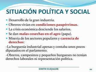 SITUACIÓN POLÍTICA Y SOCIAL
 Desarrollo de la gran industria.
 Obreros vivían en condiciones paupérrimas.
 La crisis económica desciende los salarios.
 Se dan malas cosechas en el agro (papa).
 Miseria de los sectores populares y carencia de
derechos:
-La burguesía industrial apenas y contaba unos pocos
diputados en el parlamento.
-Obreros, campesinos y pequeños burgueses no tenían
derechos laborales ni representación política.
___________________________________________________
EDITH ELEJALDE 10
 