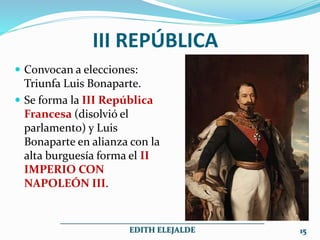  Convocan a elecciones:
Triunfa Luis Bonaparte.
 Se forma la III República
Francesa (disolvió el
parlamento) y Luis
Bonaparte en alianza con la
alta burguesía forma el II
IMPERIO CON
NAPOLEÓN III.
III REPÚBLICA
___________________________________________________
EDITH ELEJALDE 15
 