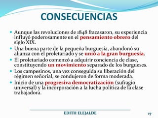 CONSECUENCIAS
 Aunque las revoluciones de 1848 fracasaron, su experiencia
influyó poderosamente en el pensamiento obrero del
siglo XIX.
 Una buena parte de la pequeña burguesía, abandonó su
alianza con el proletariado y se unió a la gran burguesía.
 El proletariado comenzó a adquirir conciencia de clase,
constituyendo un movimiento separado de los burgueses.
 Los campesinos, una vez conseguida su liberación del
régimen señorial, se condujeron de forma moderada.
 Inicio de una progresiva democratización (sufragio
universal) y la incorporación a la lucha política de la clase
trabajadora.
___________________________________________________
EDITH ELEJALDE 17
 