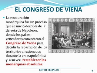 EL CONGRESO DE VIENA
 La restauración
monárquica fue un proceso
que se inició después de la
derrota de Napoleón,
donde los países
vencedores convocaron el
Congreso de Viena para
decidir la repartición de los
territorios anexionados
durante la era napoleónica
y a su vez, restablecer las
monarquías absolutas.
___________________________________________________
EDITH ELEJALDE 4
 