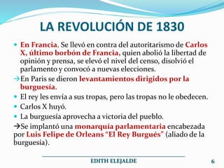 LA REVOLUCIÓN DE 1830
 En Francia. Se llevó en contra del autoritarismo de Carlos
X, último borbón de Francia, quien abolió la libertad de
opinión y prensa, se elevó el nivel del censo, disolvió el
parlamento y convocó a nuevas elecciones.
En Paris se dieron levantamientos dirigidos por la
burguesía.
 El rey les envía a sus tropas, pero las tropas no le obedecen.
 Carlos X huyó.
 La burguesía aprovecha a victoria del pueblo.
Se implantó una monarquía parlamentaria encabezada
por Luis Felipe de Orleans “El Rey Burgués” (aliado de la
burguesía).
___________________________________________________
EDITH ELEJALDE 6
 