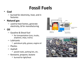 Fossil Fuels
• Coal
– burned for electricity, heat, and in
factories
• Natural gas
– used to heat homes, generate
electricity, & for manufacturing
• Oil
– Gasoline & Diesel fuel
• for transportation (cars, trucks,
airplanes, ships, trains)
– Lubricants
• petroleum jelly, grease, engine oil
– Plastics
– Asphalt
• paved roads, parking lots, etc.
– Kerosene, propane, butane
• burned for light/heat
 