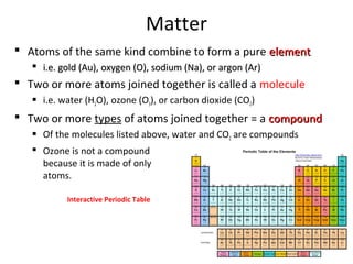 Matter
 Atoms of the same kind combine to form a pure elementelement
 i.e. gold (Au), oxygen (O), sodium (Na), or argon (Ar)i.e. gold (Au), oxygen (O), sodium (Na), or argon (Ar)
 Two or more atoms joined together is called a molecule
 i.e. water (H2O), ozone (O3), or carbon dioxide (CO2)
 Two or more types of atoms joined together = a compoundcompound
 Of the molecules listed above, water and CO2 are compounds
 Ozone is not a compound
because it is made of only oxygen
atoms.
Interactive Periodic Table
 
