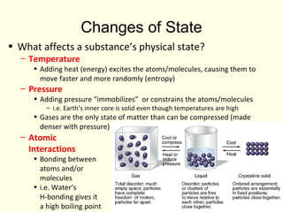 Changes of State
• What affects a substance’s physical state?
– Temperature
• Adding heat (energy) excites the atoms/molecules, causing them to
move faster and more randomly (entropy)
– Pressure
• Adding pressure “immobilizes” or constrains the atoms/molecules
– i.e. Earth’s inner core is solid even though temperatures are high
• Gases are the only state of matter than can be compressed (made
denser with pressure)
– Atomic
Interactions
• Bonding between
atoms and/or
molecules
• i.e. Water’s
H-bonding gives it
a high boiling point
 