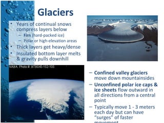 Glaciers
– Confined valley glaciers
move down mountainsides
– Unconfined polar ice caps &
ice sheets flow outward in
all directions from a central
point
– Typically move 1 - 3 meters
each day but can have
“surges” of faster
• Years of continual snows
compress layers below
– Firn (hard-packed ice)
– Polar or high-elevation areas
• Thick layers get heavy/dense
• Insulated bottom layer melts
& gravity pulls downhill
 