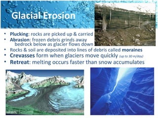 Glacial Erosion
• Plucking: rocks are picked up & carried
• Abrasion: frozen debris grinds away
bedrock below as glacier flows down
• Rocks & soil are deposited into lines of debris called moraines
• Crevasses form when glaciers move quickly (up to 30 m/day)
• Retreat: melting occurs faster than snow accumulates
 