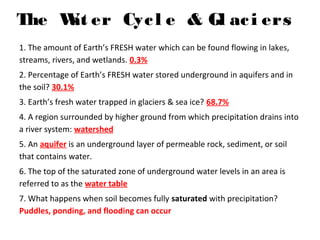 The Wat er Cycl e & Gl aci ers
1. The amount of Earth’s FRESH water which can be found flowing in lakes,
streams, rivers, and wetlands. 0.3%
2. Percentage of Earth’s FRESH water stored underground in aquifers and in
the soil? 30.1%
3. Earth’s fresh water trapped in glaciers & sea ice? 68.7%
4. A region surrounded by higher ground from which precipitation drains into
a river system: watershed
5. An aquifer is an underground layer of permeable rock, sediment, or soil
that contains water.
6. The top of the saturated zone of underground water levels in an area is
referred to as the water table
7. What happens when soil becomes fully saturated with precipitation?
Puddles, ponding, and flooding can occur
 