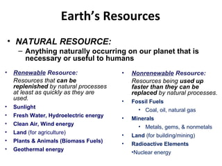 • NATURAL RESOURCE:
– Anything naturally occurring on our planet that is
necessary or useful to humans
Earth’s Resources
• Renewable Resource:
Resources that can be
replenished by natural processes
at least as quickly as they are
used.
• Sunlight
• Fresh Water, Hydroelectric energy
• Clean Air, Wind energy
• Land (for agriculture)
• Plants & Animals (Biomass Fuels)
• Geothermal energy
• Nonrenewable Resource:
Resources being used up
faster than they can be
replaced by natural processes.
• Fossil Fuels
• Coal, oil, natural gas
• Minerals
• Metals, gems, & nonmetals
• Land (for building/mining)
• Radioactive Elements 
•Nuclear energy
 