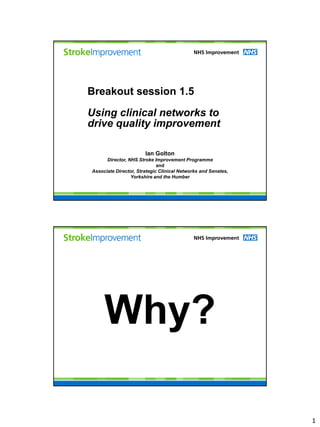 Breakout session 1.5

Using clinical networks to
drive quality improvement

                       Ian Golton
      Director, NHS Stroke Improvement Programme
                             and
Associate Director, Strategic Clinical Networks and Senates,
                 Yorkshire and the Humber




     Why?

                                                               1
 