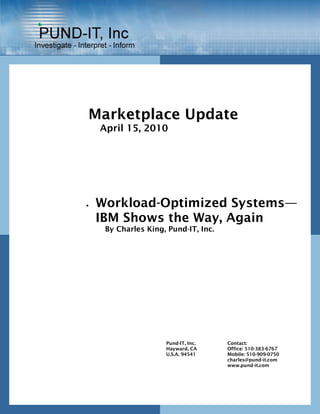 Marketplace Update
    April 15, 2010




•   Workload-Optimized Systems—
    IBM Shows the Way, Again
     By Charles King, Pund-IT, Inc.




                     Pund-IT, Inc.    Contact:
                     Hayward, CA      Office: 510-383-6767
                     U.S.A. 94541     Mobile: 510-909-0750
                                      charles@pund-it.com
                                      www.pund-it.com
 