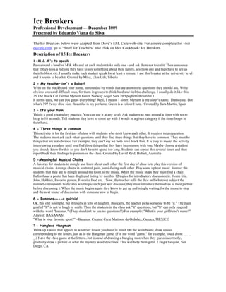 Ice Breakers
Professional Development -– December 2009
Presented by Eduardo Viana da Silva
The Ice Breakers below were adapted from Dave’s ESL Cafe web-site. For a more complete list visit
eslcafe.com, go to “Stuff for Teachers” and click on Idea Cookbook/ Ice Breakers.
Description of 15 Ice Breakers
1 - M & M's to speak
Pass around a bowl of M & M's and let each student take only one - and ask them not to eat it. Then announce
that if they took a red one they have to say something about their family, a yellow one and they have to tell us
their hobbies, etc. I usually make each student speak for at least a minute. I use this breaker at the university level
and it seems to be a hit. Created by Mike, Ulan Ude, Siberia
2 - My teacher isn't a Robot!
Write on the blackboard your name, surrounded by words that are answers to questions they should ask. Write
obvious ones and difficult ones, for them in groups to think hard and feel the challenge. I usually do it like this:
25 The Black Cat Eternal Myriam Green Norway Angel Sara 39 Spaghetti Beautiful 1
It seems easy, but can you guess everything? Well, 1 means 1 sister. Myriam is my sister's name. That's easy. But
what's 39? t's my shoe size. Beautiful is my perfume, Green is a colour I hate. Created by Sara Martín, Spain
3 – It’s your turn
This is a good vocabulary practice. You can use it at any level. Ask students to pass around a timer with set to
beep in 10 seconds. Tell students they have to come up with 3 words in a given category if the timer beeps in
their hand.
4 - Three things in common
This activity is for the first day of class with students who don't know each other. It requires no preparation.
The students must ask each other questions until they find three things that they have in common. They must be
things that are not obvious. For example, they can't say we both have black hair. It is easy to model the activity
interviewing a student until you find three things that they have in common with you. Maybe choose a student
you already know for this so you don't have to spend too long. Students can repeat this several times and then
report back their findings to partners or the class. Created by David Reid, Hobart, Australia
5 -Meaningful Musical Chairs
A fun way for students to mingle and learn about each other the first day of class is to play this version of
musical chairs. Arrange chairs in scattered pairs, semi-facing each other. Play some upbeat music. Instruct the
students that they are to mingle around the room to the music. When the music stops they must find a chair.
Beforehand a poster has been displayed listing by number 12 topics for introductory discussion ie. Home life,
Jobs, Hobbies, Favorite person, Favorite food etc... Now, the teacher rolls the dice and whatever subject the
number corresponds to dictates what topic each pair will discuss ( they must introduce themselves to their partner
before discussing ). When the music begins again they know to get up and mingle waiting for the music to stop
and the next round of discussion with someone new to begin.
6 - Bananas----a quickie!
Ok, this one is simple, but it results in tons of laughter. Basically, the teacher picks someone to be "it." The main
goal of "It" is not to laugh or smile. Then the students in the class ask "It" questions, but "It" can only respond
with the word "bananas." (They shouldn't be yes/no questions!!) For example: "What is your girlfriend's name?"
Answer: BANANAS!
"What is your favorite sport?" –Bananas. Created Carie Mattison de Ordoñez, Oaxaca, MEXICO
7 - Hangless Hangman
Think up a word that applies to whatever lesson you have in mind. On the whiteboard, draw spaces
corresponding to the letters, just as in the Hangman game. (For the word "game," for example, you'd draw: _ _ _
_.) Have the class guess at the letters...but instead of drawing a hanging man when they guess incorrectly,
gradually draw a picture of what the mystery word describes. This will help them get it. Craig Chalquist, San
Diego, CA
 