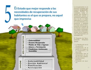 El Estado que mejor responde a las
necesidades de recuperación de sus
habitantes es el que se prepara, no aquel
que improvisa
La recuperación es un
proceso complejo que
requiere preparación.
Existen muchas ne-
cesidades, todas ur-
gentes por resolver y
numerosos actores y
territorios interactuan-
do a la vez. La mejor
alternativa es acumu-
lar conocimiento y ex-
periencia, y preparar
las bases para la recu-
peración, en donde se
involucren actores de
los niveles nacionales,
sectoriales, regionales,
locales, de la coopera-
ción internacional y la
sociedad civil.
El Proyecto de Recu-
peración Temprana
apoyó:
»» La Planificación de la
recuperación.
»» Incorporación de la
gestión de riesgos en
la recuperación y el
desarrollo.
»» Capacidades para la
recuperación en me-
dios de vida y hábitat.
»» Fortalecimiento
financiero.
»» Formación de recur-
sos.
5
13
 