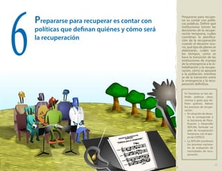 Prepararse para recuperar es contar con
políticas que definan quiénes y cómo será
la recuperación
Prepararse para recupe-
rar es contar con políti-
cas públicas. Definir qué
instituciones toman las
decisiones de la recupe-
ración temprana, cuáles
coordinan la planifica-
ción de la recuperación
cuando el desastre ocu-
rre, qué tipo de planes se
elaborarán, cuáles son
los tiempos, cómo se
hace la transición de las
instituciones de manejo
de la emergencia a la re-
habilitación y la recupe-
ración, cómo se apoyará
a la población mientras
se de la transición entre
la emergencia y la recu-
peración definitiva.
6
En Honduras se han de-
finido políticas clave,
normas y guías que de-
finen quiénes, lideran
los procesos de recupe-
ración:
»» En situación de desas-
tre, le corresponde a
la Secretaría de Plani-
ficación y Desarrollo
SEPLAN, formular un
plan de recuperación
temprana, con el apo-
yo de COPECO.
»» La SEPLAN coordinará
los procesos naciona-
les de evaluación de
necesidades de recu-
peración.
15
 