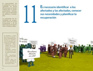 Es necesario identificar a los
afectados y las afectadas, conocer
sus necesidades y planificar la
recuperación
11
El conocimiento de
la población y sus ne-
cesidades en forma
diferenciada es funda-
mental para su acom-
pañamiento, monito-
reo y para la aplicación
de políticas y estrate-
gias.
La evaluación de ne-
cesidades de recupe-
ración inicia en la fase
humanitaria y dá las
bases para la recupera-
ción a mediano plazo.
En Honduras, a través
del Proyecto se desarro-
llaron capacidades para
fortalecer la identifica-
ción de afectados, eva-
luación de necesidades:
»» HENFOCAR – Meto-
dología para la eva-
luación de necesida-
des de RT.
»» SISMICEDE – Sistema
de Información para
la Gestión de Riesgos
y RT.
»» MAC – Metodología
de Mapeo de actores
sociales.
»» Modelos Piloto de
Marcos Estratégicos
de Recuperación en
Municipios críticos
20
 