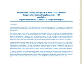 Programa de las Naciones Unidas para el Desarrollo – PNUD – Honduras
Buró para la Prevención de Crisis y Recuperación - BCPR
Ideas Básicas
Proyecto Implementación de la Política de RecuperaciónTemprana
Presentación:
El Proyecto Implementación de la Política de Recuperación Temprana fue llevado a cabo en Honduras entre los años 2009
y 2012, promovido por el Programa de las Naciones Unidas para el Desarrollo PNUD y su Buró para la Prevención de Crisis
y Recuperación.
Este proyecto ha sido uno de los seis proyectos piloto mundiales promovidos por el PNUD que ha tenido la finalidad de
apoyar procesos de recuperación post desastres y a la vez que facilitar la construcción de aprendizajes locales y globales
alrededor de las políticas y la práctica de la Recuperación Temprana (RT). Las principales herramientas producidas en
este proyecto y las lecciones aprendidas y recopiladas en el proceso fueron Sistematizadas en un Documento Síntesis, un
documento general de la Sistematización, un video documental y en el documento que usted ahora tiene en su poder.
Cabe señalar que en los últimos años se han registrado avances en la producción de conocimiento y en el desarrollo de
experiencias en reducción de riesgos. No obstante, en el abordaje de la recuperación post desastre hay poco desarrollo,
todavía existen muchos vacíos y no se le ha prestado la debida atención, pese a que prácticamente se asiste a una
regularidad muy alta de crisis por desastres año tras año. En las dos últimas décadas se ha venido incorporando en la
agenda del desarrollo el tema de la reducción de riesgos, pero aún está pendiente la inclusión en ella de la recuperación.
La dinámica actual está caracterizada por la carencia de análisis oportuno de las necesidades más apremiantes de las y
los afectados luego del desastre, ni se ha impulsado el desarrollo de habilidades y herramientas que permitan conocer y
atender de manera planificada tales requerimientos, para no hablar del acompañamiento que demandan esos procesos,
generalmente espontáneos, anárquicos, postergados y asumidos directamente por las víctimas de los desastres.
 