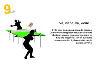 Va, viene, va, viene…
Evita caer en un ping-pong de correos.
Cuando van y regresan respuestas sobre
el mismo asunto, uno se pregunta si no
hay una mejor vía: ten en cuenta la
recomendación 1 y busca otro medio
para resolverlo.
9
 