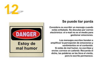 Se puede liar parda
Considera no escribir un mensaje cuando
estás enfadado. No discutas por correo
electrónico: el e-mail no es el medio para
gestionar emociones.
Los mensajes escritos tienden a
amplificar la percepción de emociones y
sentimientos en el contenido.
Si estás de mal humor, no escribas y
envíes correos en caliente. Recuerda el
dicho, las palabras se las lleva el viento,
pero lo escrito permanece.
12
 