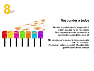 Responder a todos
Resiste la tentación de “responder a
todos” cuando no es necesario.
Si la respuesta atañe solamente al
remitente respóndele sólo a él.
No es necesario copiar a todos con cada
“OK” o “Gracias”.
¿Necesitan estar en copia? Ellos también
gestionan muchos correos
8
 