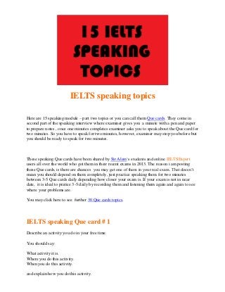 IELTS speaking topics
Here are 15 speaking module – part two topics or you can call them Que cards. They come in
second part of the speaking interview where examiner gives you a minute with a pen and paper
to prepare notes , once one minutes completes examiner asks you to speak about the Que card for
two minutes. So you have to speak for two minutes, however, examiner may stop you before but
you should be ready to speak for two minutes.

These speaking Que cards have been shared by Sir Alam‘s students and online IELTSExpert
users all over the world who got them in their recent exams in 2013. The reason i am posting
these Que cards, is there are chances you may get one of them in your real exam. That doesn’t
mean you should depend on them completely, just practice speaking them for two minutes
between 3-5 Que cards daily depending how closer your exam is. If your exam is not in near
date, it is ideal to pratice 3-5 daily by recording them and listening them again and again to see
where your problems are.
You may click here to see further 30 Que cards topics.

IELTS speaking Que card # 1
Describe an activity you do in your free time.
You should say:
What activity it is.
Where you do this activity.
When you do this activity.
and explain how you do this activity.

 