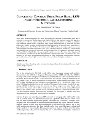 International Journal in Foundations of Computer Science & Technology (IJFCST) Vol.6, No.2, March 2016
DOI:10.5121/ijfcst.2016.6201 1
CONGESTION CONTROL USING FUZZY BASED LSPS
IN MULTIPROTOCOL LABEL SWITCHING
NETWORKS
Anju Bhandari and V.P. Singh
Department of Computer Science and Engineering, Thapar University, Patiala, Punjab
ABSTRACT
In this paper, we have proposed a fuzzy based decision making component for high volume traffic MPLS
networks, by implementing Traffic Engineering, Quality of Service and Multipath routing. The approach
explicitly proves to be successful in solving the issues and challenges pertaining to stability, scalability in
high volume and dynamic traffic. Furthermore, it will work to handle congestion by higher link utilization
and provides efficient rerouting of traffic along with fault tolerance in the network. In this research work,
fuzzy calculations are done for fixing the attributes of the MPLS label(s), which is put on particular packet
representing the Forwarding Equivalence Class. Fuzzy controller consists of two sub fuzzy systems- Label
Switched Path setup System (LsS) and Traffic Splitting System (TSS). The computation of dynamic status of
Load and Delay is utilized by LsS to arrange the paths in preference order. The attained Link Capacity and
Utilization Rate are employing by TSS for maintaining congestion free path. The impact of this is to
facilitate, we have better decision making for splitting the traffic for different promising paths. This was
apparent from the series of traffic scenarios. Observations are obtained using this realization.
KEYWORDS
Multi Protocol Label Switching, Label Switched Path, Fuzzy Mixed Metric, Quality of Service, Traffic
Splitting, Traffic Regulator.
1. INTRODUCTION
Due to the characteristics like high speed traffic, rapid topological changes and repetitive
discontinuities. It is difficult to design an efficient protocol for MPLS networks. The MPLS is
basically works on the concept of Label Switched Router (LSR) and helps to control the flow of
the traffic. In this research work, Fuzzy calculations are done for fixing the attributes of the
MPLS label, which is put on particular packet representing the Forwarding Equivalence Class
(FEC). Since, MPLS packets have a different Layer 2 encoding [1-3]. The receiving LSR is aware
of the MPLS packet, based on the layer 2 encoding. The range of labels ranges from 0 all the way
through (20^20-1). Leaving aside the reserved and future ranges, our fuzzy based labels
(LsS_value, TSS_value) arrives at these crisp values to take decision on path routing. The impact
of this is that, we have better decision making for splitting the traffic for different possible paths.
This was apparent from the series of traffic scenarios. An observation is obtained using this
implementation and portrays the results in section afterward.
In terms of speed and scalability, today MPLS network is managing video traffic and it works
well in adversity attacks like denial-of-service (DDoS) [4] attacks. When the data volume is too
high and does not follow a predictable pattern, it becomes very challenging. Although, traffic
splitting is the only condition to maintain business continuity and various statistical methods,
machine learning methods have been implemented to understand traffic patterns and to take
traffic engineering decisions. But these methods suffer from issues like large overhead and
shallow analysis of current traffic. The dynamic rule based Engines are best suited for taking
Traffic Engineering (TE) decisions because they can be utilized for fine tuning the TE decision
 