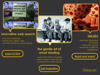 innovative web search
                                                                                  ideaDJ
- find new inspiration
- search the ‘deep’ web                                                 - real-time inspiration
- use the internet as never before                                                   for events
                                                                            - keynote support
                                                                        - enhance audience
                                      the gentle art of                           experience

    Learn to find                      smart stealing
                                      - learn from other industries   Boost your event
                                     - learn to look in new places
                                      - combine for better results


                                          Get inspiration
                                                                            7ideas.net
 