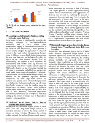International Journal of Trend in Scientific Research and Development (IJTSRD) ISSN: 2456-6470
Special Issue – Active Galaxy
@ IJTSRD | Available Online @ www.ijtsrd.com | Special Issue Publication | Jun 2018 P - 44
Fig 1: Retrieved image count statistics for query
"flower".
2. LITERATURE REVIEW
2.1 Learning Tag Relevance by Neighbor Voting
for Social Image Retrieval
Social image retrieval is significant for exploiting the
increasing amounts of inexperienced-tagged
multimedia such as Flickr images. Since
inexperienced tagging is known to be uncontrolled, to
the uncertain, and personalized, a basic problem is
how to reliably interpret the application of a tag with
respect to the visual content it is describing. In many
cases, if different persons label similar images using
the same tags, these tags are likely to reflect objective
aspects of the visual content. Starting from this
understanding, we propose a novel algorithm that
measurability and reliably learn tag relevance by
accumulating votes from visually similar neighbors.
Additionally treated as tag frequency, learned tag
relevance is seamlessly embedded into current tag-
based social image retrieval paradigms. Preliminary
experiments on one million Flickr images display the
potential of the proposed algorithm. General
comparisons for both single-word queries and
multiple-word queries show substantial improvement
over the baseline by learning and using tag relevance.
Specifically, compared with the baseline using the
original tags, on average, recovery using enhanced
tags increases means average precision by 24%, from
0.54 to 0.67. Moreover, simulated experiments
indicate that performance can be improved further by
scaling up the amount of images used in the proposed
neighbor voting algorithm.
2.2 Tag-Based Social Image Search: Toward
Relevant and Diverse Results
Recent years have witnessed a great success of social
media web sites. Tag-based image search is an
important approach to access the image content of
interest on these websites. However, the existing
ranking methods for tag-based image search regularly
return results that are irrelevant or lack of diversity.
This chapter presents a diverse application ranking
scheme which simultaneously takes application and
diversity into account by exploring the content of
images and their associated tags. First, it estimates the
relevance scores of images with respect to the query
term based on both visual information of images and
semantic information of associated tags. Then
semantic comparisons of social images are estimated
based on their tags. Based on the application scores
and the similarities, the ranking list is produced by a
selfish ordering algorithm which optimizes Average
Diverse Precision (ADP),a novel measure that is
extended from the conventional Average Precision
(AP).Comprehensive experiments and user studies
demonstrate the effectiveness of the approach.
2.3 Optimized Hyper graph Based Social Image
Search Using Visual-Textual Joint Relevance
Learning
Recent years have witnessed a great success of social
media websites. Tag-based image search is an
important approach to access the image content of
interest on these websites. However, the existing
ranking methods for tag-based image search
frequently return results that are irrelevant or lacking
in diversity. Most of the existing methods estimate the
relevance of images by using tags and visual
characteristics either separately or sequentially. The
proposed system uses an approach that utilizes
together both visual information and textual
information in real time to estimate the application of
user tagged image. The method used to determine the
relevance estimation is the hyper graph learning
approach. The hyper graph is a generalization of a
graph in which an edge in the hyper graph can be
connected to any number of vertices. In the proposed
method each social image can be represented by the
bag-of-visual words and bag-of-textual words, which
can be obtained from the textual content and visual
content of the particular image. A hyper graph can be
constructed in which the vertices represent the social
images for ranking and the each hyper edge represents
the visual words or tags that are obtained from the
image. In the hyper graph learning scheme, both the
visual content and tag information are taken into
consideration at same time. Different from the method
used by the traditional hyper graph, in the proposed
system a social image hyper graph is constructed
where vertices represent the images and hyper edges
represent the visual or textual terms. The set of
 