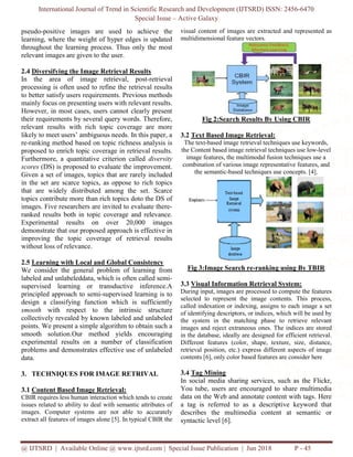 International Journal of Trend in Scientific Research and Development (IJTSRD) ISSN: 2456-6470
Special Issue – Active Galaxy
@ IJTSRD | Available Online @ www.ijtsrd.com | Special Issue Publication | Jun 2018 P - 45
pseudo-positive images are used to achieve the
learning, where the weight of hyper edges is updated
throughout the learning process. Thus only the most
relevant images are given to the user.
2.4 Diversifying the Image Retrieval Results
In the area of image retrieval, post-retrieval
processing is often used to refine the retrieval results
to better satisfy users requirements. Previous methods
mainly focus on presenting users with relevant results.
However, in most cases, users cannot clearly present
their requirements by several query words. Therefore,
relevant results with rich topic coverage are more
likely to meet users’ ambiguous needs. In this paper, a
re-ranking method based on topic richness analysis is
proposed to enrich topic coverage in retrieval results.
Furthermore, a quantitative criterion called diversity
scores (DS) is proposed to evaluate the improvement.
Given a set of images, topics that are rarely included
in the set are scarce topics, as oppose to rich topics
that are widely distributed among the set. Scarce
topics contribute more than rich topics doto the DS of
images. Five researchers are invited to evaluate there-
ranked results both in topic coverage and relevance.
Experimental results on over 20,000 images
demonstrate that our proposed approach is effective in
improving the topic coverage of retrieval results
without loss of relevance.
2.5 Learning with Local and Global Consistency
We consider the general problem of learning from
labeled and unlabeleddata, which is often called semi-
supervised learning or transductive inference.A
principled approach to semi-supervised learning is to
design a classifying function which is sufficiently
smooth with respect to the intrinsic structure
collectively revealed by known labeled and unlabeled
points. We present a simple algorithm to obtain such a
smooth solution.Our method yields encouraging
experimental results on a number of classification
problems and demonstrates effective use of unlabeled
data.
3. TECHNIQUES FOR IMAGE RETRIVAL
3.1 Content Based Image Retrieval:
CBIR requires less human interaction which tends to create
issues related to ability to deal with semantic attributes of
images. Computer systems are not able to accurately
extract all features of images alone [5]. In typical CBIR the
visual content of images are extracted and represented as
multidimensional feature vectors.
Fig 2:Search Results By Using CBIR
3.2 Text Based Image Retrieval:
The text-based image retrieval techniques use keywords,
the Content based image retrieval techniques use low-level
image features, the multimodal fusion techniques use a
combination of various image representative features, and
the semantic-based techniques use concepts. [4].
Fig 3:Image Search re-ranking using By TBIR
3.3 Visual Information Retrieval System:
During input, images are processed to compute the features
selected to represent the image contents. This process,
called indexation or indexing, assigns to each image a set
of identifying descriptors, or indices, which will be used by
the system in the matching phase to retrieve relevant
images and reject extraneous ones. The indices are stored
in the database, ideally are designed for efficient retrieval.
Different features (color, shape, texture, size, distance,
retrieval position, etc.) express different aspects of image
contents [6], only color based features are consider here
3.4 Tag Mining
In social media sharing services, such as the Flickr,
You tube, users are encouraged to share multimedia
data on the Web and annotate content with tags. Here
a tag is referred to as a descriptive keyword that
describes the multimedia content at semantic or
syntactic level [6].
 