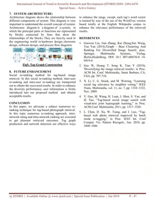 International Journal of Trend in Scientific Research and Development (IJTSRD) ISSN: 2456-6470
Special Issue – Active Galaxy
@ IJTSRD | Available Online @ www.ijtsrd.com | Special Issue Publication | Jun 2018 P - 47
7. SYSTEM ARCHITECTURE:
Architecture diagram shows the relationship between
different components of system. This diagram is very
important to understand the overall concept of system.
Architecture diagram is a diagram of a system, in
which the principal parts or functions are represented
by blocks connected by lines that show the
relationships of the blocks. They are heavily used in
the engineering world in hardware design, electronic
design, software design, and process flow diagrams
Fig5: Tag Graph Construction
8. FUTURE ENHANCEMENT
Social re-ranking method for tag-based image
retrieval. In this social re-ranking method, inter-user
re-ranking and intra-user re-ranking are transported
out to obtain the recovered results. In order to enhance
the diversity performance, user information is firstly
introduced into our proposed method and obtains
acceptable results.
CONCLUSION
In this paper, we advocate a subject numerous re-
ranking technique for tag-based photograph retrieval.
In this topic numerous re-ranking approach, inter-
network rating and intra-network ranking are executed
to get pleasant retrieved outcomes. Tag graph
production and network detection are effective ways
to enhance the range. except, each tag’s word vector
is trained by way of the use of the Word2vec version
based totally at the English Wikipedia corpus to
enhance the relevance performance of the retrieved
results.
REFERENCES
1. Gaowen Liu, Jian Zhang, Kai Zheng,Sen Wang,
Yan Yan (2014),'Graph – Base Clustering And
Ranking For Diversified Image Search', proc.
Springer, Multimedia Systems, Verlag,
Berlin,Heidelberg, DOl 10.1 007/s00530-0 14-
0419-4.
2. Gao W, Huang T, Song K, Tian Y (2010),
'Diversifying the image retrieval results', in Proc.
ACM Int. Conf. Multimedia, Santa Barbara, CA,
USA, pp. 707-710.
3. X. Li, C. G. Snoek, and M. Worring, “Learning
social tag relevance by neighbor voting,” IEEE
Trans. Multimedia, vol. 11, no. 7, pp. 1310–1322,
Nov. 2009.
4. Y. Gao, M. Wang, H. Luan, J. Shen, S. Yan, and
D. Tao, “Tag-based social image search with
visual-text joint hypergraph learning,” in Proc.
ACM Conf. Multimedia, 2011, pp. 1517–1520.
5. L. Chen, D. Xu, W. Tsang, and J. Luo, “Tag-
based web photo retrieval improved by batch
mode re-tagging,” in Proc. IEEE Int. Conf
Comput. Vis. Pattern Recognit., Jun. 2010, pp.
3440–3446
 