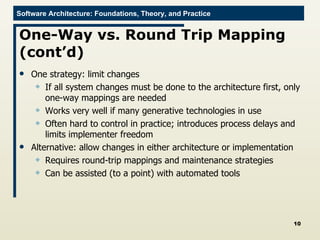 One-Way vs. Round Trip Mapping (cont’d) One strategy: limit changes If all system changes must be done to the architecture first, only one-way mappings are needed Works very well if many generative technologies in use Often hard to control in practice; introduces process delays and limits implementer freedom Alternative: allow changes in either architecture or implementation Requires round-trip mappings and maintenance strategies Can be assisted (to a point) with automated tools 