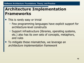 Architecture Implementation Frameworks This is rarely easy or trivial Few programming languages have explicit support for architecture-level constructs Support infrastructure (libraries, operating systems, etc.) also has its own sets of concepts, metaphors, and rules To mitigate these mismatches, we leverage an  architecture implementation framework 