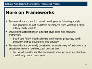 More on Frameworks Frameworks are meant to assist developers in following a style But generally do not  constrain  developers from violating a style if they really want to Developing applications in a target style does not  require  a framework But if you follow good software engineering practices, you’ll probably end up developing one anyway Frameworks are generally considered as underlying infrastructure or substrates from an architectural perspective You won’t usually see the framework show up in an architectural model, e.g., as a component 