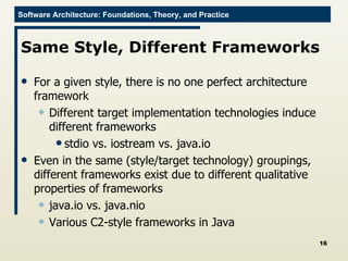 Same Style, Different Frameworks For a given style, there is no one perfect architecture framework Different target implementation technologies induce different frameworks stdio vs. iostream vs. java.io Even in the same (style/target technology) groupings, different frameworks exist due to different qualitative properties of frameworks java.io vs. java.nio Various C2-style frameworks in Java 