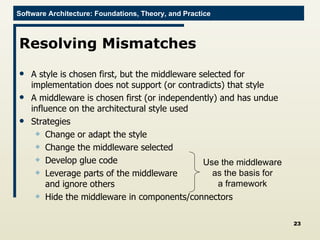 Resolving Mismatches A style is chosen first, but the middleware selected for implementation does not support (or contradicts) that style A middleware is chosen first (or independently) and has undue influence on the architectural style used Strategies Change or adapt the style Change the middleware selected Develop glue code Leverage parts of the middleware  and ignore others Hide the middleware in components/connectors Use the middleware as the basis for a framework 