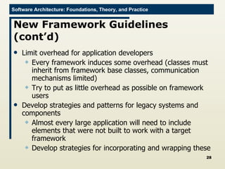 New Framework Guidelines (cont’d) Limit overhead for application developers Every framework induces some overhead (classes must inherit from framework base classes, communication mechanisms limited) Try to put as little overhead as possible on framework users Develop strategies and patterns for legacy systems and components Almost every large application will need to include elements that were not built to work with a target framework Develop strategies for incorporating and wrapping these 