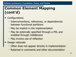 Common Element Mapping (cont’d) Configurations Interconnections, references, or dependencies between functional partitions May be implicit in the implementation May be externally specified through a MIL and enabled through middleware May involve use of reflection Design rationale Often does not appear directly in implementation Retained in comments and other documentation 