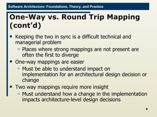One-Way vs. Round Trip Mapping (cont’d) Keeping the two in sync is a difficult technical and managerial problem Places where strong mappings are not present are often the first to diverge One-way mappings are easier Must be able to understand impact on implementation for an architectural design decision or change Two way mappings require more insight Must understand how a change in the implementation impacts architecture-level design decisions 
