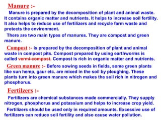 Manure :-
Manure is prepared by the decomposition of plant and animal waste.
It contains organic matter and nutrients. It helps to increase soil fertility.
It also helps to reduce use of fertilizers and recycle farm waste and
protects the environment.
There are two main types of manures. They are compost and green
manure.
Compost :- is prepared by the decomposition of plant and animal
waste in compost pits. Compost prepared by using earthworms is
called vermi-compost. Compost is rich in organic matter and nutrients.
Green manure :- Before sowing seeds in fields, some green plants
like sun hemp, gaur etc. are mixed in the soil by ploughing. These
plants turn into green manure which makes the soil rich in nitrogen and
phosphorus.
Fertilzers :-
Fertilizers are chemical substances made commercially. They supply
nitrogen, phosphorus and potassium and helps to increase crop yield.
Fertilizers should be used only in required amounts. Excessive use of
fertilizers can reduce soil fertility and also cause water pollution.
 
